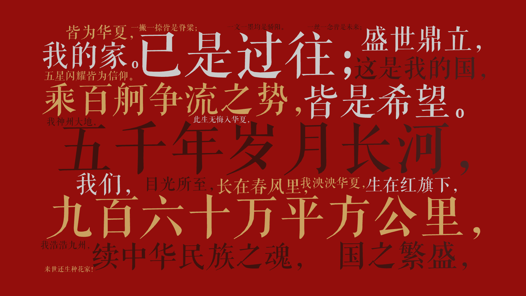 五千年岁月长河，,已是过往；,九百六十万平方公里，,皆是希望。,乘百舸争流之势，,续中华民族之魂，,国之繁盛，,盛世鼎立，,这是我的国，,我,文字词云图-wenziyun.cn